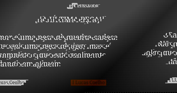 [A ÚLTIMA PEÇA!] O amor é uma peça de quebra-cabeça. Não que seja uma peça de jogo, mas é algo que completa o que está realmente faltando em alguém.... Frase de I Lucas Coelho.