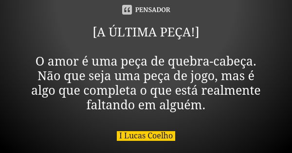 [A ÚLTIMA PEÇA!] O amor é uma peça de quebra-cabeça. Não que seja uma peça de jogo, mas é algo que completa o que está realmente faltando em alguém.... Frase de I Lucas Coelho.