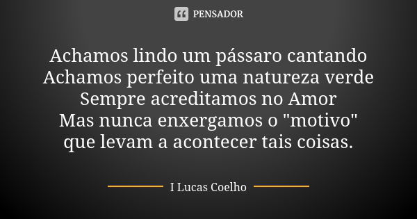 Achamos lindo um pássaro cantando Achamos perfeito uma natureza verde Sempre acreditamos no Amor Mas nunca enxergamos o "motivo" que levam a acontecer... Frase de I Lucas Coelho.