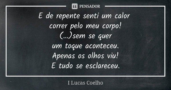 E de repente senti um calor correr pelo meu corpo! (...)sem se quer um toque aconteceu. Apenas os olhos viu! E tudo se esclareceu.... Frase de I Lucas Coelho.