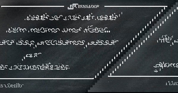Nada se cria do nada! Nem mesmo uma frase... Até para isso, precisamos passar por algumas circunstâncias.... Frase de I Lucas Coelho.