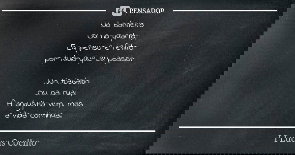 No banheiro Ou no quarto; Eu penso e reflito por tudo que eu passo. No trabalho Ou na rua; A angústia vem, mas a vida continua.... Frase de I Lucas Coelho.