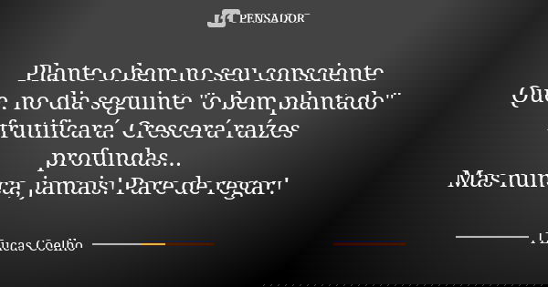 Plante o bem no seu consciente Que, no dia seguinte "o bem plantado" frutificará. Crescerá raízes profundas... Mas nunca, jamais! Pare de regar!... Frase de I Lucas Coelho.
