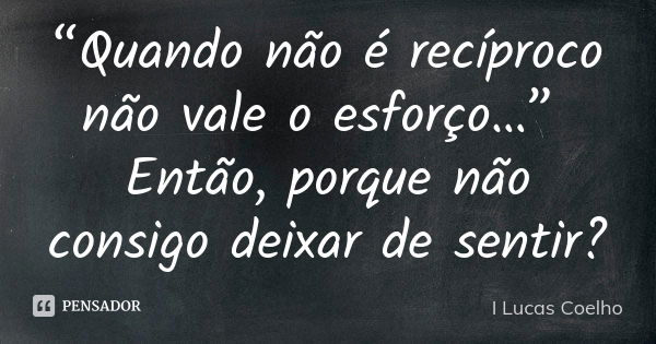 “Quando não é recíproco não vale o esforço…” Então, porque não consigo deixar de sentir?... Frase de I Lucas Coelho.