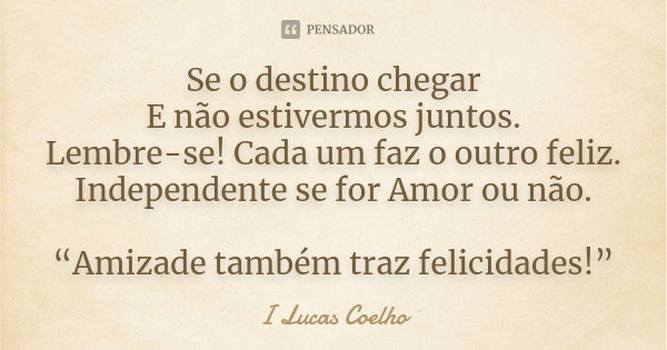 Se o destino chegar E não estivermos juntos. Lembre-se! Cada um faz o outro feliz. Independente se for Amor ou não. “Amizade também traz felicidades!”... Frase de I Lucas Coelho.