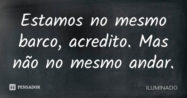 Estamos no mesmo barco, acredito. Mas não no mesmo andar.... Frase de ILUMINADO.