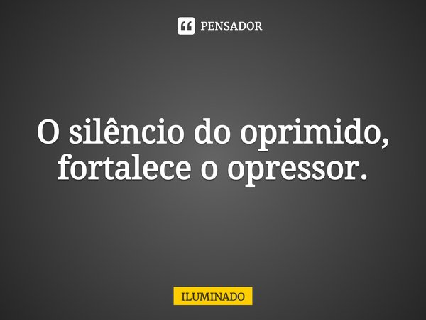 O silêncio do oprimido, fortalece o opressor.... Frase de ILUMINADO.
