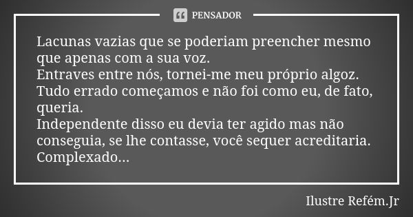 Lacunas vazias que se poderiam preencher mesmo que apenas com a sua voz. Entraves entre nós, tornei-me meu próprio algoz. Tudo errado começamos e não foi como e... Frase de Ilustre Refém.Jr.