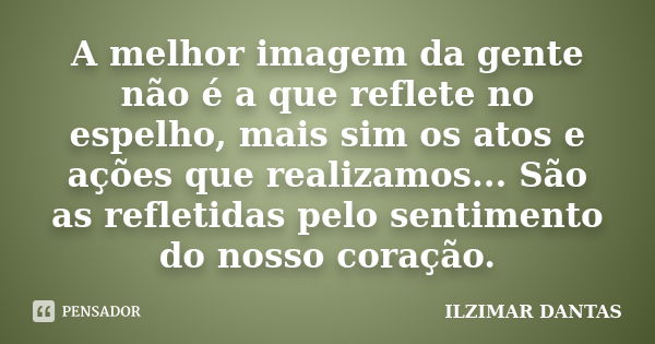 A melhor imagem da gente não é a que reflete no espelho, mais sim os atos e ações que realizamos... São as refletidas pelo sentimento do nosso coração.... Frase de Ilzimar Dantas.