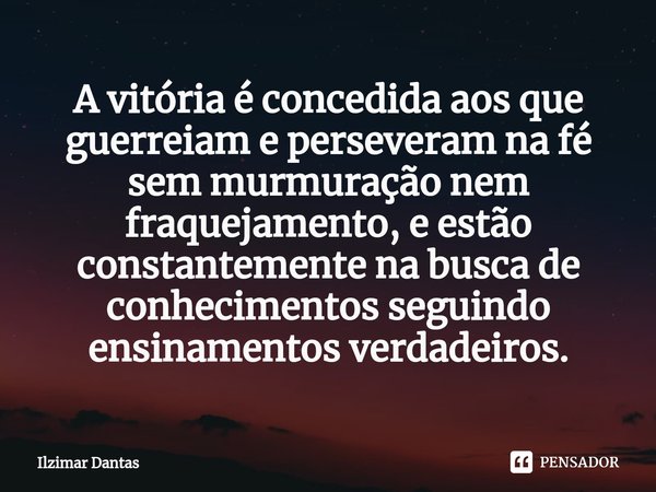 ⁠A vitória é concedida aos que guerreiam e perseveram na fé sem murmuração nem fraquejamento, e estão constantemente na busca de conhecimentos seguindo ensiname... Frase de ILZIMAR DANTAS.