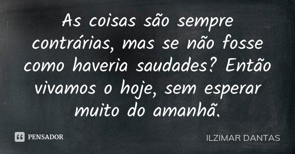 As coisas são sempre contrárias, mas se não fosse como haveria saudades? Então vivamos o hoje, sem esperar muito do amanhã.... Frase de Ilzimar Dantas.