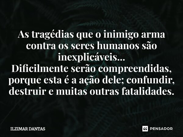 ⁠As tragédias que o inimigo arma contra os seres humanos são inexplicáveis... Dificilmente serão compreendidas, porque esta é a ação dele; confundir, destruir e... Frase de ILZIMAR DANTAS.