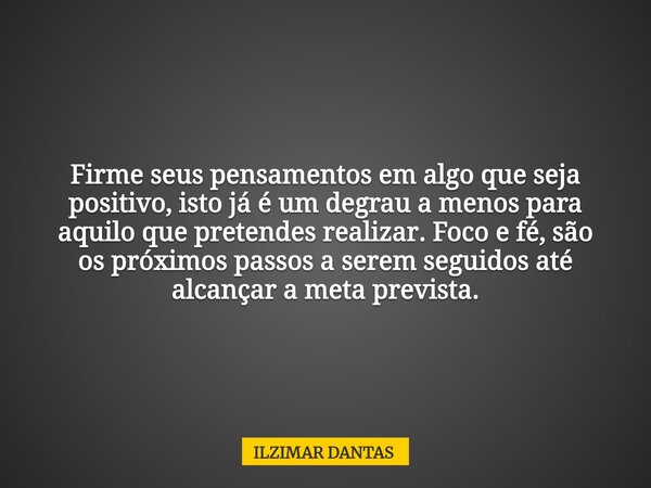Firme seus pensamentos em algo que seja positivo, isto já é um degrau a menos para aquilo que pretendes realizar. Foco e fé, são os próximos passos a serem segu... Frase de ILZIMAR DANTAS.