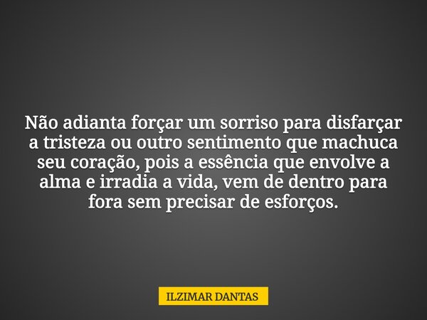 Não adianta forçar um sorriso para disfarçar a tristeza ou outro sentimento que machuca seu coração, pois a essência que envolve a alma e irradia a vida, vem de... Frase de ILZIMAR DANTAS.