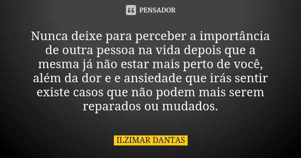 Nunca deixe para perceber a importância de outra pessoa na vida depois que a mesma já não estar mais perto de você, além da dor e e ansiedade que irás sentir ex... Frase de Ilzimar Dantas.