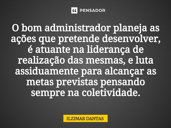 ⁠O bom administrador planeja as ações que pretende desenvolver, é atuante na liderança de realização das mesmas, e luta assiduamente para alcançar as metas prev... Frase de ILZIMAR DANTAS.