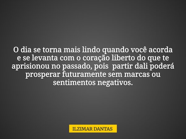 O dia se torna mais lindo quando você acorda e se levanta com o coração liberto do que te aprisionou no passado, pois partir dali poderá prosperar futuramente s... Frase de ILZIMAR DANTAS.