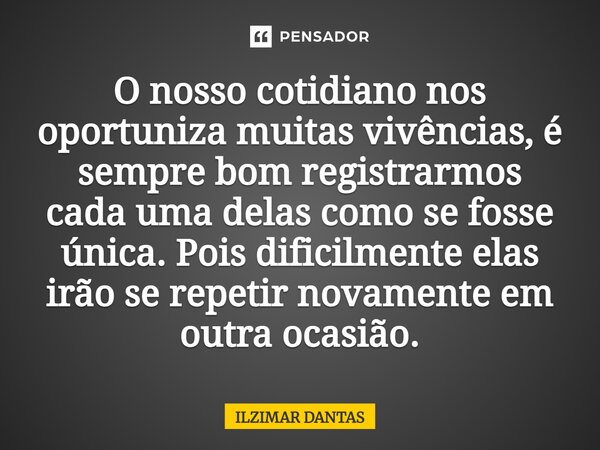 O nosso cotidiano nos oportunizam muitas vivências, é sempre bom registrarmos cada uma delas como se fosse única.Pois dificilmente elasirão se repetir novamente... Frase de ILZIMAR DANTAS.