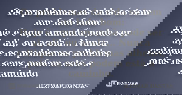 Os problemas da vida só tem um lado bom: Hoje é aqui amanhã pode ser ai, ali, ou acolá... Nunca critique os problemas alheios, pois os seus podem está a caminho... Frase de Ilzimar Dantas.