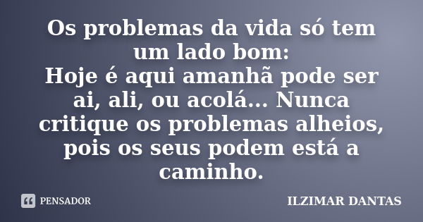 Os problemas da vida só tem um lado bom: Hoje é aqui amanhã pode ser ai, ali, ou acolá... Nunca critique os problemas alheios, pois os seus podem está a caminho... Frase de Ilzimar Dantas.