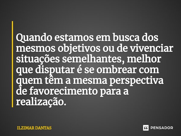 ⁠ Quando estamos em busca dos mesmos objetivos ou de vivenciar situações semelhantes, melhor que disputar é se ombrear com quem têm a mesma perspectiva de favor... Frase de ILZIMAR DANTAS.