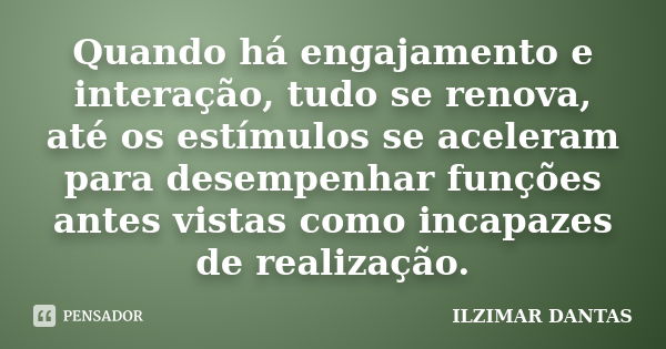 Quando há engajamento e interação, tudo se renova, até os estímulos se aceleram para desempenhar funções antes vistas como incapazes de realização.... Frase de Ilzimar Dantas.