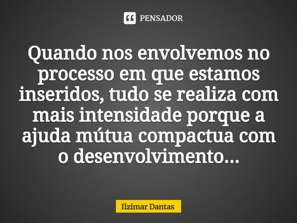 ⁠Quando nos envolvemos no processo em que estamos inseridos, tudo se realiza com mais intensidade porque a ajuda mútua compactua com o desenvolvimento...... Frase de ILZIMAR DANTAS.