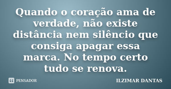 Quando o coração ama de verdade, não existe distância nem silêncio que consiga apagar essa marca. No tempo certo tudo se renova.... Frase de Ilzimar Dantas.