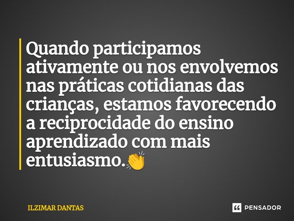 ⁠Quando participamos ativamente ou nos envolvemos nas práticas cotidianas das crianças, estamos favorecendo a reciprocidade do ensino aprendizado com mais entus... Frase de ILZIMAR DANTAS.