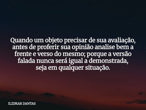 Quando um objeto precisar de sua avaliação, antes de proferir sua opinião analise bem a frente e verso do mesmo; porque a versão falada nunca será igual a demon... Frase de ILZIMAR DANTAS.
