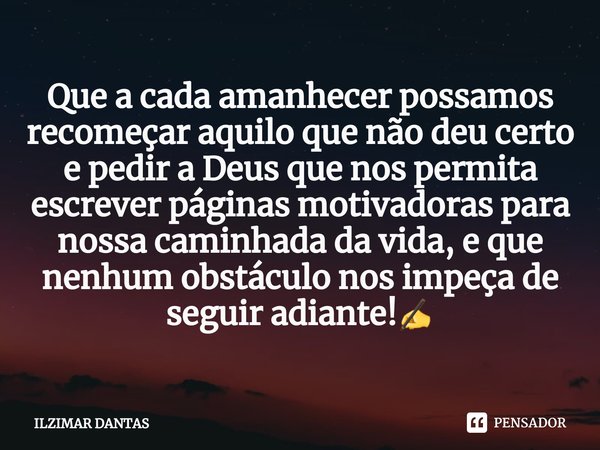 Que a cada amanhecer possamos recomeçar aquilo que não deu certo e pedir a Deus que nos permita escrever páginas motivadoras para nossa caminhada da vida, e que... Frase de ILZIMAR DANTAS.