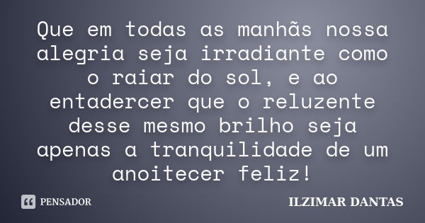 Que em todas as manhãs nossa alegria seja irradiante como o raiar do sol, e ao entadercer que o reluzente desse mesmo brilho seja apenas a tranquilidade de um a... Frase de Ilzimar Dantas.