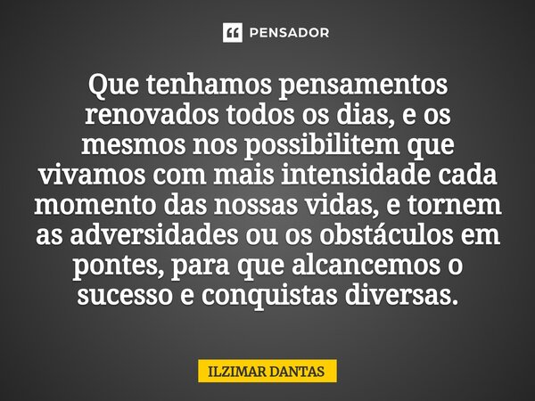 ⁠Que tenhamos pensamentos renovados todos os dias, e os mesmos nos possibilitem que vivamos com mais intensidade cada momento das nossas vidas, e tornem as adve... Frase de ILZIMAR DANTAS.