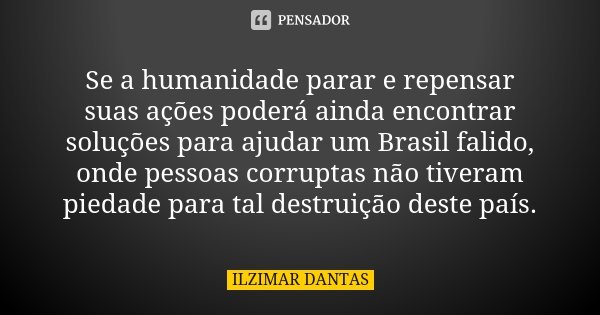 Se a humanidade parar e repensar suas ações poderá ainda encontrar soluções para ajudar um Brasil falido, onde pessoas corruptas não tiveram piedade para tal de... Frase de Ilzimar Dantas.