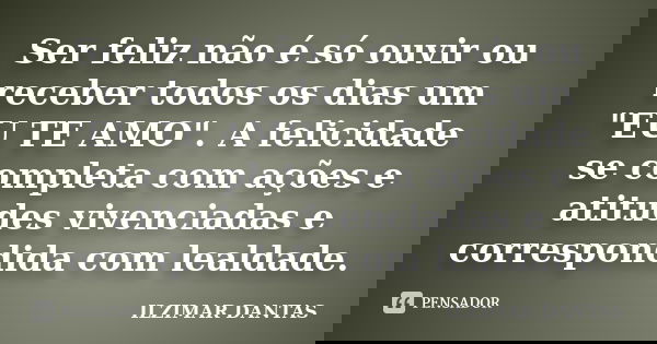 Ser feliz não é só ouvir ou receber todos os dias um "EU TE AMO". A felicidade se completa com ações e atitudes vivenciadas e correspondida com lealda... Frase de Ilzimar Dantas.