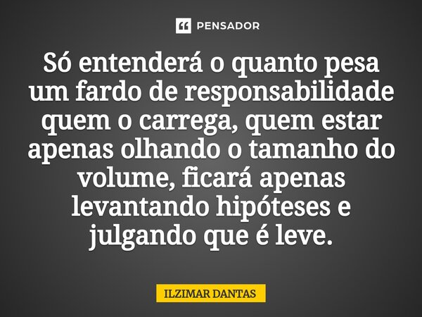 ⁠Só entenderá o quanto pesa um fardo de responsabilidade quem o carrega, quem estar apenas olhando o tamanho do volume, ficará apenas levantando hipóteses e jul... Frase de ILZIMAR DANTAS.