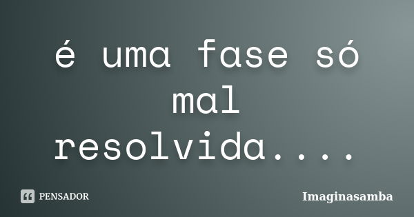 é uma fase só mal resolvida....... Frase de imaginasamba.