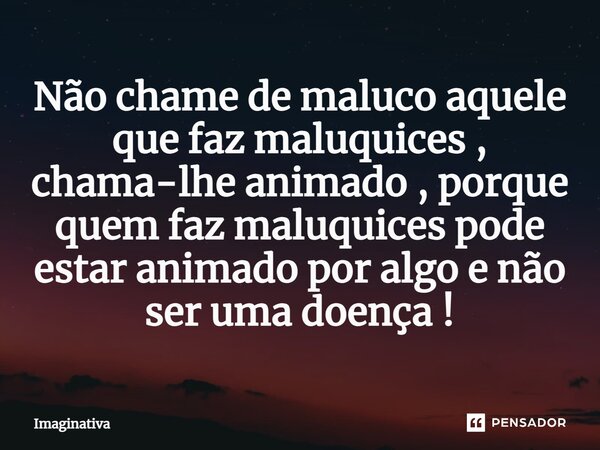Não chame de maluco aquele que faz maluquices, chama-lhe animado, porque quem faz maluquices pode estar animado por algo e não ser uma doença!... Frase de Imaginativa.