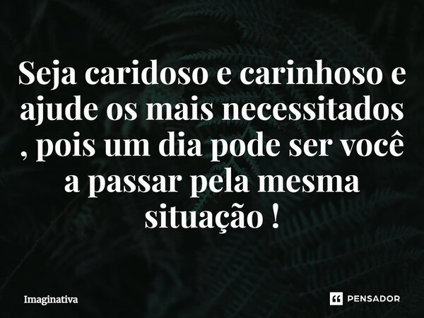 ⁠Seja caridoso e carinhoso e ajude os mais necessitados, pois um dia pode ser você a passar pela mesma situação!... Frase de Imaginativa.