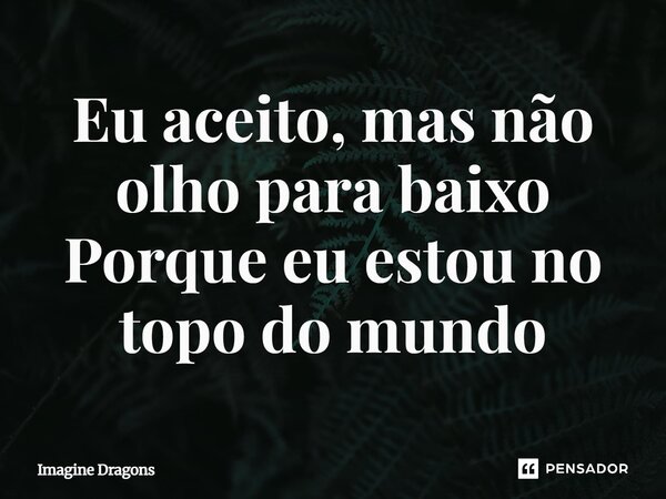 Eu aceito, mas não olho para baixo Porque eu estou no topo do mundo... Frase de Imagine Dragons.