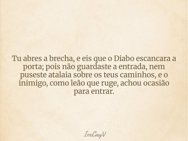 ⁠Tu abres a brecha, e eis que o Diabo escancara a porta; pois não guardaste a entrada, nem puseste atalaia sobre os teus caminhos, e o inimigo, como leão que ru... Frase de ImCryV.