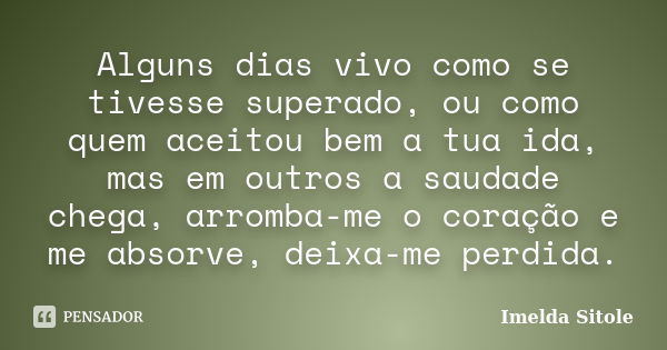 Alguns dias vivo como se tivesse superado, ou como quem aceitou bem a tua ida, mas em outros a saudade chega, arromba-me o coração e me absorve, deixa-me perdid... Frase de Imelda Sitole.