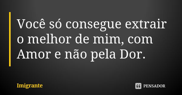 Você só consegue extrair o melhor de mim, com Amor e não pela Dor.... Frase de Imigrante.