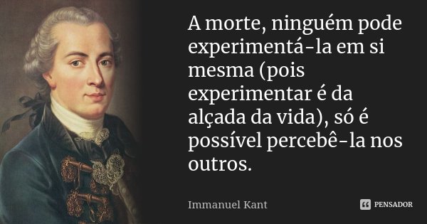 A morte, ninguém pode experimentá-la em si mesma (pois experimentar é da alçada da vida), só é possível percebê-la nos outros.... Frase de Immanuel Kant.