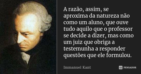 A razão, assim, se aproxima da natureza não como um aluno, que ouve tudo aquilo que o professor se decide a dizer, mas como um juiz que obriga a testemunha a re... Frase de Immanuel Kant.