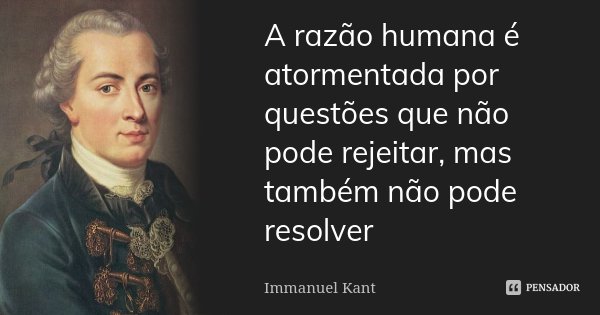A razão humana é atormentada por questões que não pode rejeitar, mas também não pode resolver... Frase de Immanuel Kant.