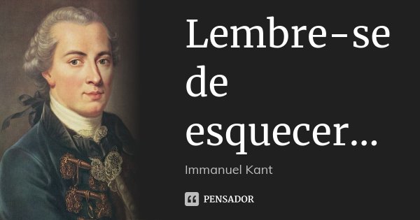 Lembre-se de esquecer...... Frase de Immanuel Kant.
