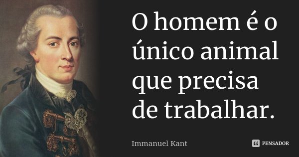 O homem é o único animal que precisa de trabalhar.... Frase de Immanuel Kant.