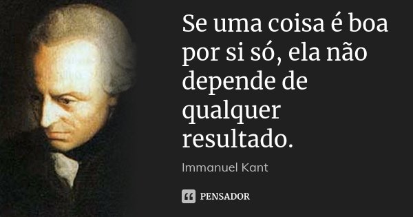 Se uma coisa é boa por si só, ela não depende de qualquer resultado.... Frase de Immanuel Kant.