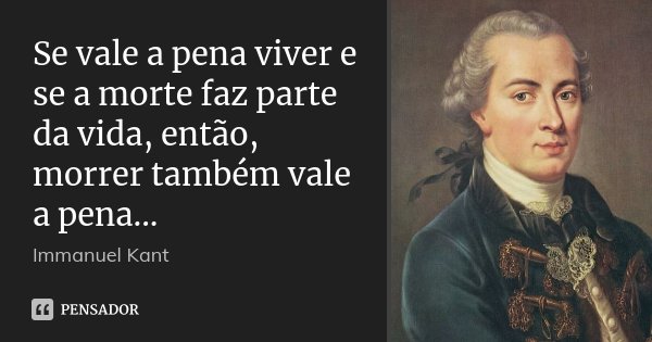 Se vale a pena viver e se a morte faz parte da vida, então, morrer também vale a pena...... Frase de Immanuel Kant.